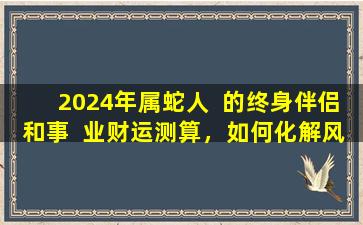 2024年属蛇人  的终身伴侣和事  业财运测算，如何化解风险